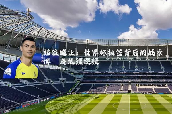 档位避让：世界杯抽签背后的战术博弈与地理逻辑